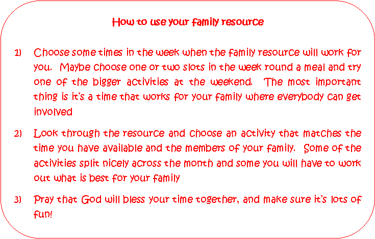Rounded Rectangle: How to use your family resourceChoose some times in the week when the family resource will work for you.  Maybe choose one or two slots in the week round a meal and try one of the bigger activities at the weekend.  The most important thing is its a time that works for your family where everybody can get involved2)	Look through the resource and choose an activity that matches the 	time you have available and the members of your family.  Some of the 	activities split nicely across the month and some you will have to work 	out what is best for your family3)	Pray that God will bless your time together, and make sure its lots of 	fun!