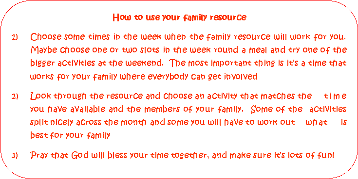 Rounded Rectangle: How to use your family resourceChoose some times in the week when the family resource will work for you.  Maybe choose one or two slots in the week round a meal and try one of the bigger activities at the weekend.  The most important thing is its a time that works for your family where everybody can get involved2)	Look through the resource and choose an activity that matches the 	time 	you have available and the members of your family.  Some of the  activities 	split nicely across the month and some you will have to work out	what is 	best for your family3)	Pray that God will bless your time together, and make sure its lots of fun!