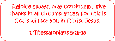 Rounded Rectangle:   Rejoice always, pray continually,  give thanks in all circumstances; for this is Gods will for you in Christ Jesus.1 Thessalonians 5:16-18