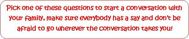 Rounded Rectangle: Pick one of these questions to start a conversation with your family, make sure everybody has a say and dont be afraid to go wherever the conversation takes you!