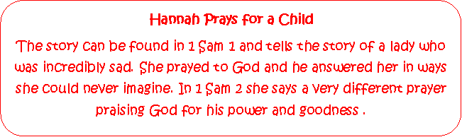 Rounded Rectangle: Hannah Prays for a ChildThe story can be found in 1 Sam 1 and tells the story of a lady who was incredibly sad. She prayed to God and he answered her in ways she could never imagine. In 1 Sam 2 she says a very different prayer praising God for his power and goodness .