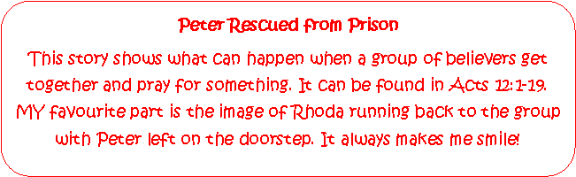 Rounded Rectangle: Peter Rescued from PrisonThis story shows what can happen when a group of believers get  together and pray for something. It can be found in Acts 12:1-19. MY favourite part is the image of Rhoda running back to the group with Peter left on the doorstep. It always makes me smile!