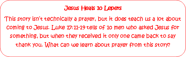 Rounded Rectangle: Jesus Heals 10 LepersThis story isnt technically a prayer, but it does teach us a lot about coming to Jesus. Luke 17:11-19 tells of 10 men who asked Jesus for something, but when they received it only one came back to say thank you. What can we learn about prayer from this story?