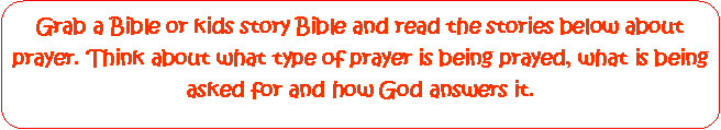Rounded Rectangle: Grab a Bible or kids story Bible and read the stories below about prayer. Think about what type of prayer is being prayed, what is being asked for and how God answers it.