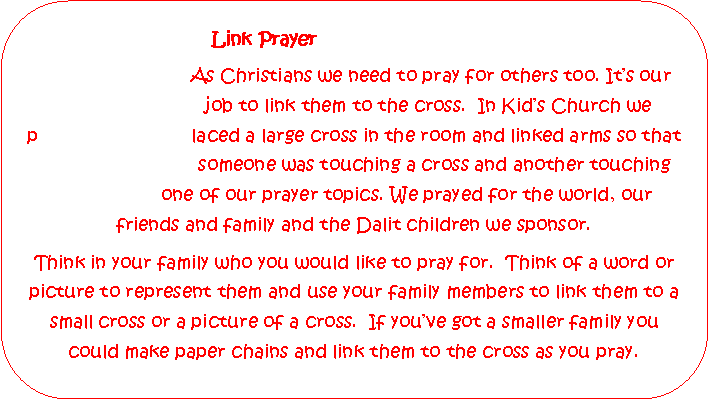 Rounded Rectangle: 			             Link Prayer                            As Christians we need to pray for others too. Its our
                           job to link them to the cross.  In Kids Church we 
p                            laced a large cross in the room and linked arms so that 
                             someone was touching a cross and another touching 
                   one of our prayer topics. We prayed for the world, our friends and family and the Dalit children we sponsor.Think in your family who you would like to pray for.  Think of a word or picture to represent them and use your family members to link them to a small cross or a picture of a cross.  If youve got a smaller family you could make paper chains and link them to the cross as you pray.