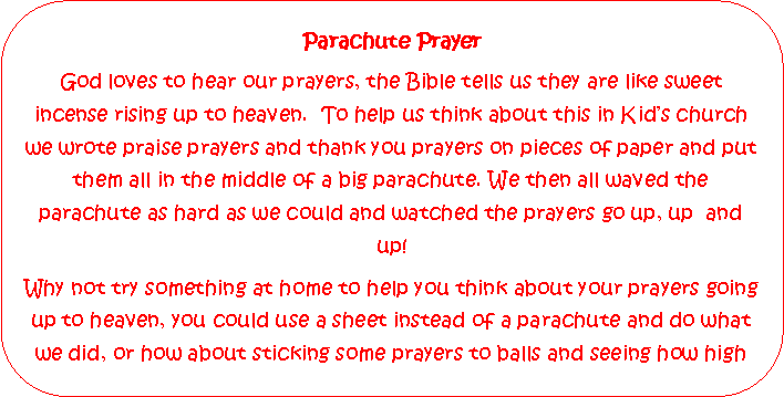 Rounded Rectangle: Parachute PrayerGod loves to hear our prayers, the Bible tells us they are like sweet        incense rising up to heaven.  To help us think about this in Kids church we wrote praise prayers and thank you prayers on pieces of paper and put them all in the middle of a big parachute. We then all waved the parachute as hard as we could and watched the prayers go up, up  and up!Why not try something at home to help you think about your prayers going up to heaven, you could use a sheet instead of a parachute and do what we did, or how about sticking some prayers to balls and seeing how high 