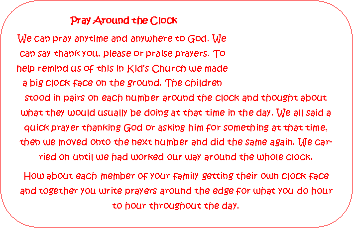 Rounded Rectangle: 			Pray Around the ClockWe can pray anytime and anywhere to God. We can say thank you, please or praise prayers. To help remind us of this in Kids Church we made 
a big clock face on the ground. The children stood in pairs on each number around the clock and thought about what they would usually be doing at that time in the day. We all said a quick prayer thanking God or asking him for something at that time, then we moved onto the next number and did the same again. We carried on until we had worked our way around the whole clock.How about each member of your family getting their own clock face and together you write prayers around the edge for what you do hour to hour throughout the day.