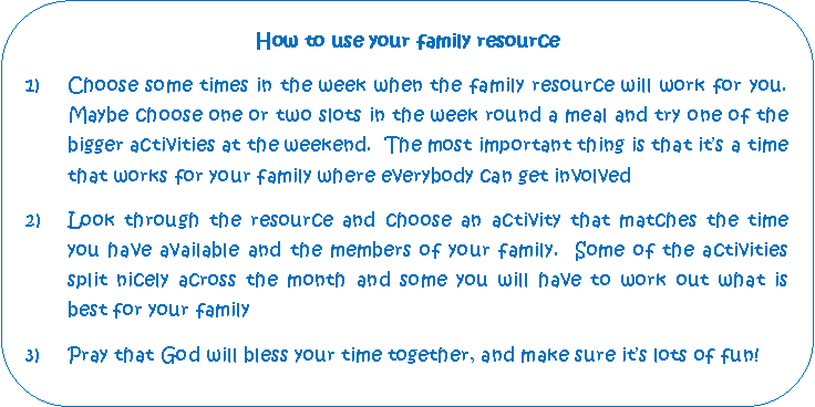 Rounded Rectangle: How to use your family resourceChoose some times in the week when the family resource will work for you.  Maybe choose one or two slots in the week round a meal and try one of the bigger activities at the weekend.  The most important thing is that its a time that works for your family where everybody can get involved2)	Look through the resource and choose an activity that matches the time 	you have available and the members of your family.  Some of the activities 	split nicely across the month and some you will have to work out what is 	best for your family3)	Pray that God will bless your time together, and make sure its lots of fun!