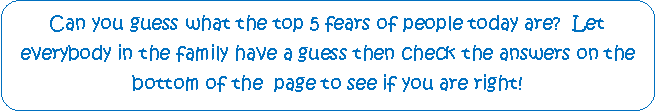 Rounded Rectangle: Can you guess what the top 5 fears of people today are?  Let          everybody in the family have a guess then check the answers on the bottom of the  page to see if you are right!
