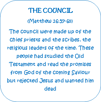 Rounded Rectangle: THE COUNCIL(Matthew 26:57-68)The council were made up of the chief priests and the scribes, the religious leaders of the time. These people had studied the Old        Testament and read the promises from God of the coming Saviour but rejected Jesus and wanted him dead