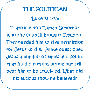 Rounded Rectangle: THE POLITICAN(Luke 23:1-25)Pilate was the Roman Governor who the council brought Jesus to. They needed him to give permission for Jesus to die.  Pilate questioned Jesus a number of times and found that he did nothing wrong but still sent him to be crucified. What did his actions show he believed?