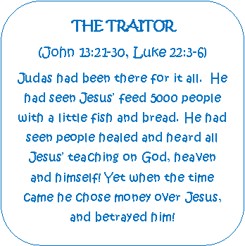 Rounded Rectangle: THE TRAITOR(John 13:21-30, Luke 22:3-6)Judas had been there for it all.  He had seen Jesus feed 5000 people with a little fish and bread. He had seen people healed and heard all Jesus teaching on God, heaven and himself! Yet when the time came he chose money over Jesus, and betrayed him!