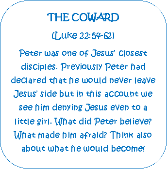 Rounded Rectangle: THE COWARD(Luke 22:54-62)Peter was one of Jesus closest  disciples. Previously Peter had    declared that he would never leave Jesus side but in this account we see him denying Jesus even to a  little girl. What did Peter believe? What made him afraid? Think also about what he would become!