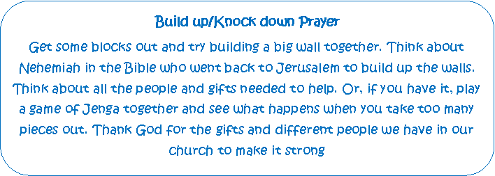 Rounded Rectangle: Build up/Knock down PrayerGet some blocks out and try building a big wall together. Think about    Nehemiah in the Bible who went back to Jerusalem to build up the walls. Think about all the people and gifts needed to help. Or, if you have it, play a game of Jenga together and see what happens when you take too many pieces out. Thank God for the gifts and different people we have in our church to make it strong
