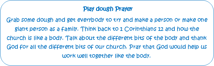 Rounded Rectangle:  Play dough PrayerGrab some dough and get everybody to try and make a person or make one giant person as a family. Think back to 1 Corinthians 12 and how the church is like a body. Talk about the different bits of the body and thank God for all the different bits of our church. Pray that God would help us work well together like the body.